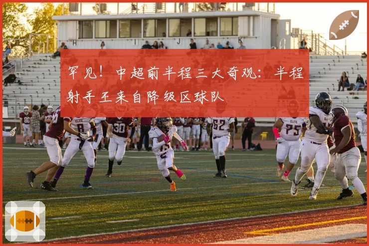 罕见!中超前半程三大奇观:半程射手王来自降级区球队