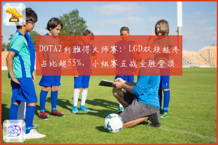 DOTA2利雅得大师赛：LGD双核经济占比超55%，小组赛五战全胜登顶