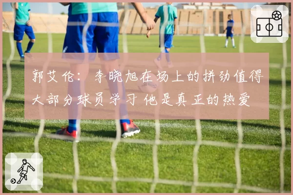 郭艾伦：李晓旭在场上的拼劲值得大部分球员学习 他是真正的热爱