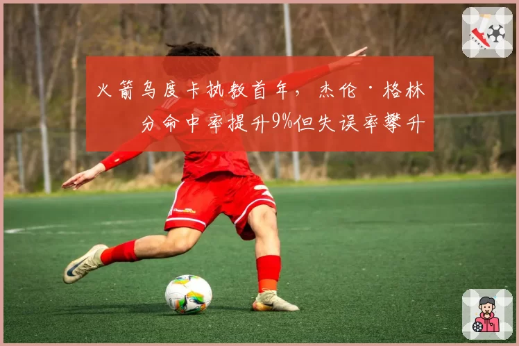 火箭乌度卡执教首年，杰伦·格林三分命中率提升9%但失误率攀升