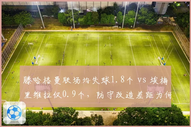 滕哈格曼联场均失球1.8个 vs 埃梅里维拉仅0.9个,防守改造差距为何如此之大