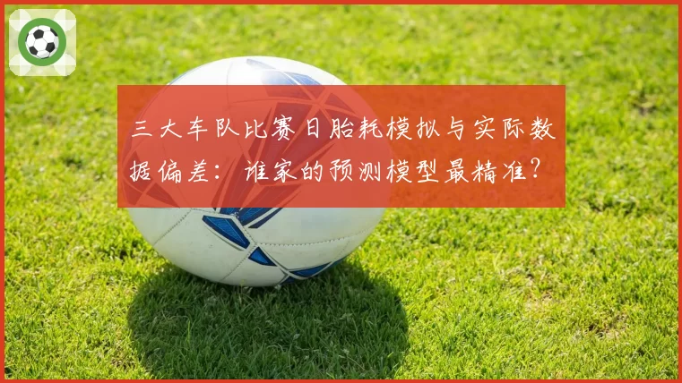 三大车队比赛日胎耗模拟与实际数据偏差：谁家的预测模型最精准？