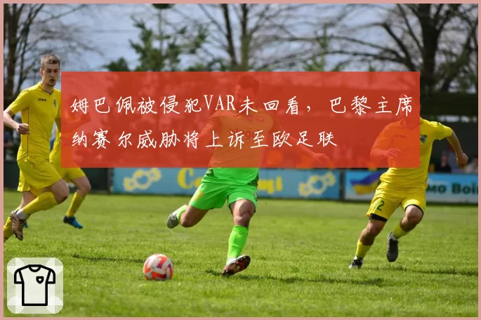 姆巴佩被侵犯VAR未回看，巴黎主席纳赛尔威胁将上诉至欧足联