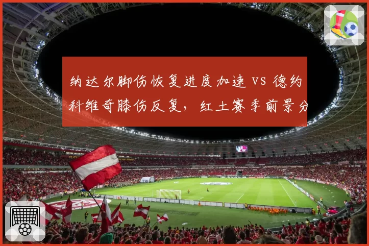 纳达尔脚伤恢复进度加速 vs 德约科维奇膝伤反复,红土赛季前景分化