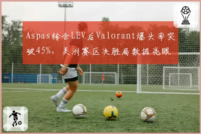 Aspas转会LEV后Valorant爆头率突破45%，美洲赛区决胜局数据亮眼