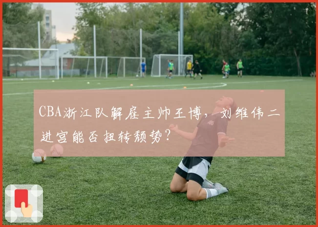 CBA浙江队解雇主帅王博,刘维伟二进宫能否扭转颓势?