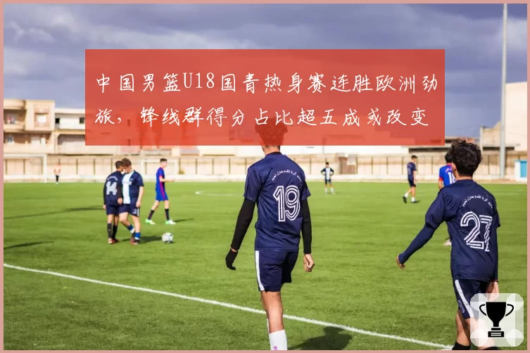 中国男篮U18国青热身赛连胜欧洲劲旅,锋线群得分占比超五成或改变成年队选材方向__br_